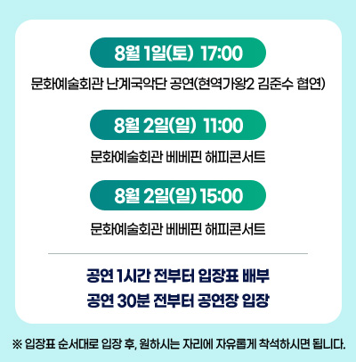 8월 1일(토) 17:00 - 문화예술회관 난계국악단 공연(현역가왕2 김준수 합연) / 8월 2일(일) 11:00 - 문화예술회관 베베핀 해피콘서트 / 8월 2일(일) 15:00 - 문화예술회관 베베핀 해피콘서트 / 공연 1시간 전부터 입장표 배부 공연 30분 전부터 공연장 입장 / ※ 입장표 순서대로 입장 후, 원하시는 자리에 자유롭게 착석하시면 됩니다.
