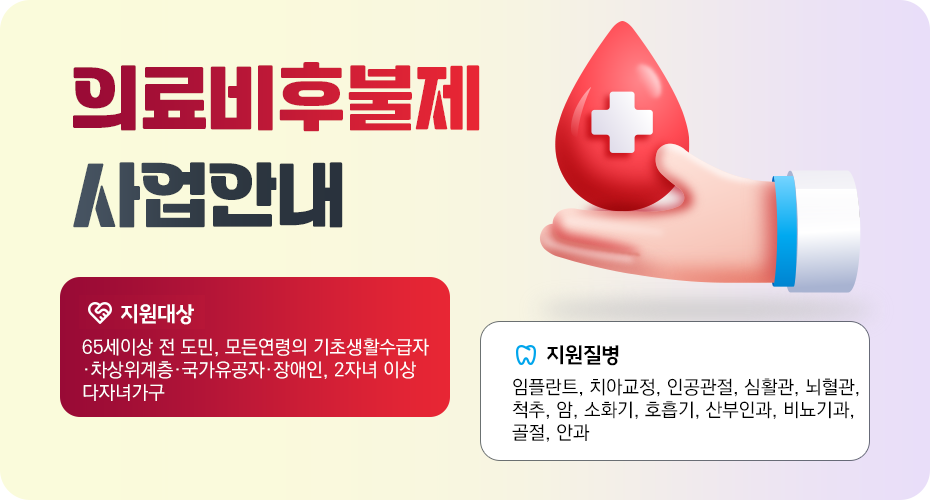 의료비후불제 사업안내
*지원대상: 65세 이상 전 도민, 모든연령의 기초생활수급자·차상위계층·국가유공자·장애인, 2자녀 이상 다자녀가구
*지원질병: 임플란트, 치아교정, 인공관절, 심혈관, 뇌혈관, 척추, 암, 소화기, 호흡기, 산부인과, 비뇨기과, 골절, 안과