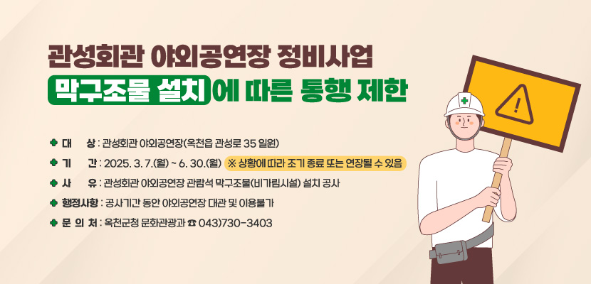 관성회관 야외공연장 정비사업(막구조물 설치)에 따른 통행 제한
/ 대상: 관성회관 야외공연장(옥천읍 관성로 35 일원)
/ 기간: 2025. 3. 7.(월) ~ 6. 30.(월) ※ 상황에 따라 조기 종료 또는 연장될 수 있음
/ 사유: 관성회관 야외공연장 관람석 막구조물(비가림시설) 설치 공사
/ 행정사항: 공사기간 동안 야외공연장 대관 및 이용불가
/ 문의처: 옥천군청 문화관광과 ☎ 043)730-3403