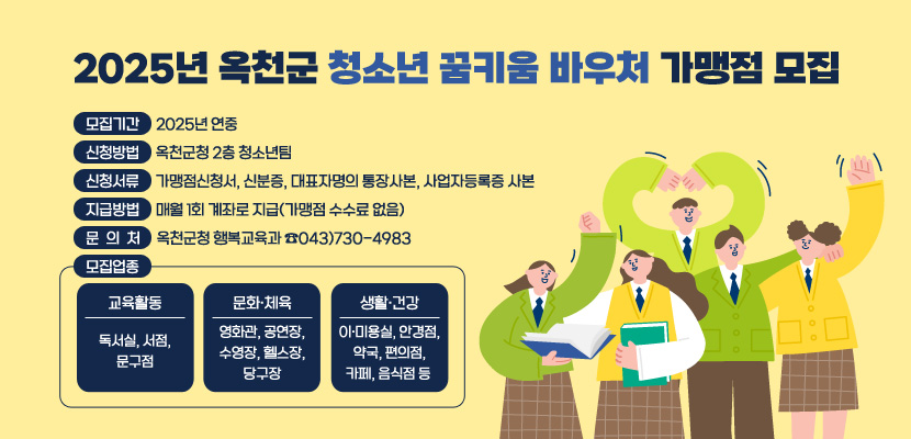 2025년 옥천군 청소년 꿈키움 바우처 가맹점 모집

/ 모집기간: 2025년 연중 
/ 모집업종    
* 교육활동: 독서실, 서점, 문구점    
* 문화·체육: 영화관, 공연장, 수영장, 헬스장, 당구장    
* 생활·건강: 이·미용실, 안경점, 약국, 편의점, 카페, 음식점 등 
/ 신청방법: 옥천군청 2층 청소년팀 
/ 신청서류: 가맹점신청서, 신분증, 대표자명의 통장사본, 사업자등록증 사본 
/ 지급방법: 매월 1회 계좌로 지급(가맹점 수수료 없음) 
/ 문의처: 옥천군청 행복교육과 ☎043)730-4983