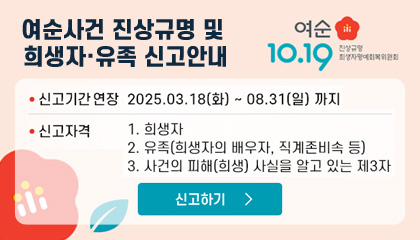 여순사건 진상규명 및 희생자·유족 신고안내
-신고기간 연장 : 2025.03.18.(화) - 08. 31. (일) 까지
-신고자격 : 희생자 / 유족(희생자의 배우자, 직계존비속 등) / 사건의 피해(희생) 사실을 알고 있는 제 3자
신고하기