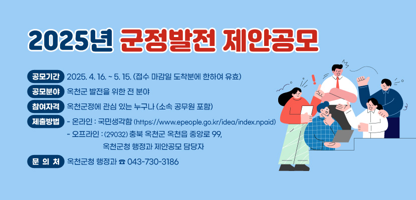 1. 공모기간: 2025. 4. 16. ~ 5.15.(접수 마감일 도착분에 한하여 유효)
2. 공모분야: 옥천군 발전을 위한 전 분야
3. 참여자격: 옥천군정에 관심 있는 누구나(소속 공무원 포함)
4. 제출방법
   - 온라인: 국민생각함(https://www.epeople.go.kr/idea/index.npaid)
   - 오프라인:(29032) 충북 옥천군 옥천읍 중앙로 99, 옥천군청 행정과 제안공모 담당자
5. 문의처: 옥천군청 행정과(043-730-3186)
