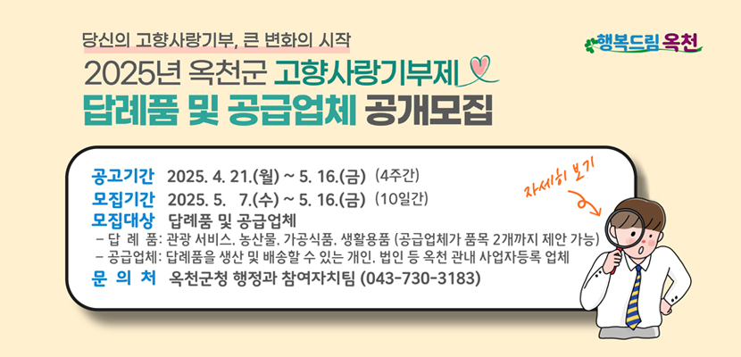 당신의 고향사랑기부, 큰 변화의 시작
2025년 옥천군 고향사랑기부제
답례품 및 공급업체 공개모집

-공고기간: 2025.4.21.(월)~5.16.(금)(4주간)
-모집기간 : 2025.5.7.(수)~5.16.(금)(10일간)
-모집대상 : 답례품 및 공급업체
 --답례품 : 관광서비스, 농산물 가공식품, 생활용품(공급업체가 품목 2개까지 제안가능)
--공급업체 "  답례품을 생산 및 배송할 수 있는 개인, 법인 등 옥천 사업자등록 업체
-문의처 : 옥천군청 행정과 참여자치팀(043-730-3183)