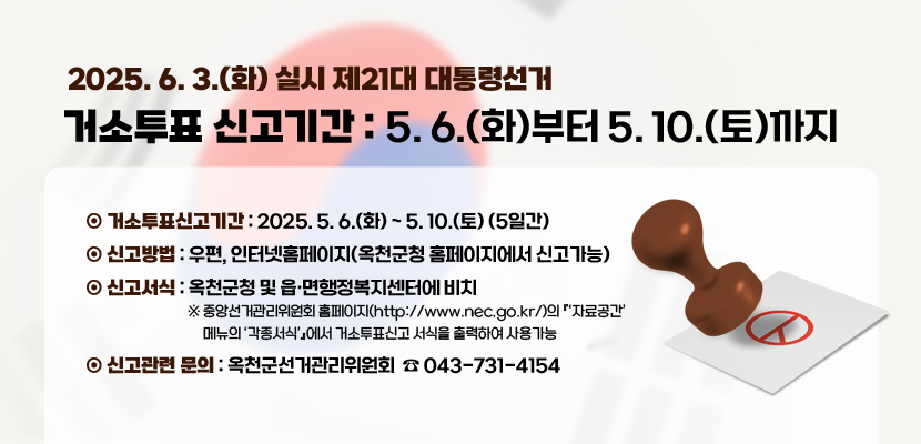 2025. 6. 3.(화) 실시 제21대 대통령선거

거소투표 신고기간 : 5. 6.(화)부터 5. 10.(토)까지

 

1. 거소투표신고기간 : 2025. 5. 6.(화) ~ 5. 10.(토) (5일간)
2. 신고방법 : 우편, 인터넷홈페이지(옥천군청 홈페이지에서 신고가능)
3. 신고서식 : 옥천군청 및 읍·면행정복지센터에 비치
※ 중앙선거관리위원회 홈페이지(http://www.nec.go.kr/)의 『‘자료공간’ 메뉴의  ‘각종서식’』에서 거소투표신고 서식을 출력하여 사용가능
4. 신고관련 문의 : 옥천군선거관리위원회  ☏ 043-731-4154