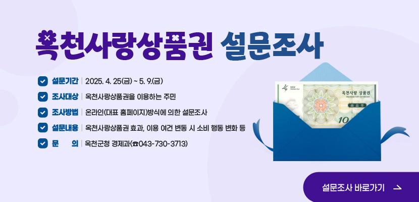 설문기간 : 2025. 4. 25(금) ~ 5. 9.(금)
조사대상: 옥천사랑상품권을 이용하는 주민
조사방법: 온라인(대표 홈페이지)방식에 의한 설문조사
설문내용: 옥천사랑상품권 효과, 이용 여건 변동 시 소비 행동 변화 등
문의: 옥천군청 경제과(☎043-730-3713)