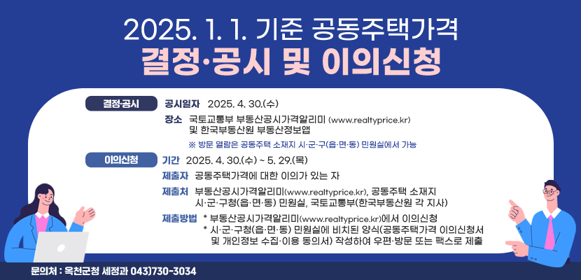 2025. 1. 1. 기준 공동주택가격 결정·공시 및 이의신청
1. 결정·공시
 - 공시일자: 2025. 4. 30.(수)
 - 장소: 국토교통부 부동산공시가격알리미(www.realtyprice.kr) 및 한국부동산원 부동산정보앱
 ※ 방문 열람은 공동주택 소재지 시·군·구(읍·면·동) 민원실에서 가능
 - 내용: 2025. 1. 1. 기준 공동주택가격
2. 이의신청
 - 기간: 2025. 4. 30.(수) ~ 5. 29.(목)
 - 제출자: 공동주택가격에 대한 이의가 있는 자
 - 제출처: 부동산공시가격알리미(www.realtyprice.kr), 공동주택 소재지 시·군·구청(읍·면·동) 민원실, 국토교통부(한국부동산원 각 지사)
 - 제출방법
   * 부동산공시가격알리미(www.realtyprice.kr)에서 이의신청
   * 시·군·구청(읍·면·동) 민원실에 비치된 양식(공동주택가격 이의신청서 및 개인정보 수집·이용 동의서) 작성하여 우편·방문 또는 팩스로 제출
3. 문의처: 옥천군청 세정과 043)730-3034