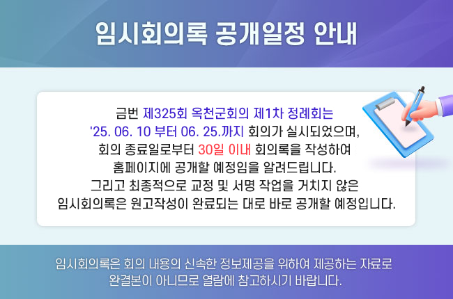 임시회의록 공개일정 안내

 

금번 제325회 옥천군회의 제1차 정례회는 
'25. 06. 10 부터 06. 25.까지 회의가 실시되었으며, 
회의 종료일로부터 30일 이내 회의록을 작성하여 
홈페이지에 공개할 예정임을 알려드립니다. 
그리고 최종적으로 교정 및 서명 작업을 거치지 않은 
임시회의록은 원고작성이 완료되는 대로 바로 공개할 예정입니다.

 

임시회의록은 회의 내용의 신속한 정보제공을 위하여 제공하는 자료로
완결본이 아니므로 열람에 참고하시기 바랍니다.