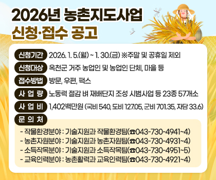2026년 농촌지도사업 신청·접수 공고

1. 신청기간: 2026. 1. 5.(월) ~ 1. 30.(금) ※주말 및 공휴일 제외
2. 신청대상: 옥천군 거주 농업인 및 농업인 단체, 마을 등
3. 접수방법: 방문, 우편, 팩스
4. 사업량: 노동력 절감 벼 재배단지 조성 시범사업 등 23종 57개소
5. 사업비: 1,402백만원(국비 540, 도비 127.05, 군비 701.35, 자담 33.6)
6. 문 의 처
  - 작물환경분야: 기술지원과 작물환경팀(☎043-730-4941~4)
  - 농촌자원분야: 기술지원과 농촌자원팀(☎043-730-4931~4)
  - 소득작목분야: 기술지원과 소득작목팀(☎043-730-4951~5)
  - 교육인력분야: 농촌활력과 교육인력팀(☎043-730-4921~4)