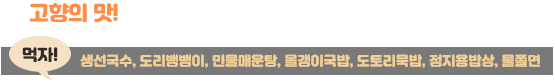 고향의 맛! 옥천만의 향수가 담겨 있는 음식을 소개합니다. 먹자! 생선국수, 도리뱅뱅이, 민물매운탕, 올갱이국밥, 도토리묵밥, 정지용밥상, 물쫄면